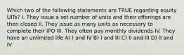 Which two of the following statements are TRUE regarding equity UITs? I. They issue a set number of units and their offerings are then closed II. They issue as many units as necessary to complete their IPO III. They often pay monthly dividends IV. They have an unlimited life A) I and IV B) I and III C) II and III D) II and IV