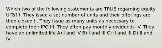 Which two of the following statements are TRUE regarding equity UITs? I. They issue a set number of units and their offerings are then closed II. They issue as many units as necessary to complete their IPO III. They often pay monthly dividends IV. They have an unlimited life A) I and IV B) I and III C) II and III D) II and IV