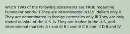 Which TWO of the following statements are TRUE regarding Eurodollar bonds? i They are denominated in U.S. dollars only ii They are denominated in foreign currencies only iii They are only traded outside of the U.S. iv They are traded in the U.S. and international markets A I and III B I and IV C II and III D II and IV