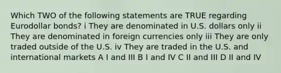 Which TWO of the following statements are TRUE regarding Eurodollar bonds? i They are denominated in U.S. dollars only ii They are denominated in foreign currencies only iii They are only traded outside of the U.S. iv They are traded in the U.S. and international markets A I and III B I and IV C II and III D II and IV