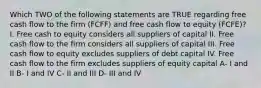 Which TWO of the following statements are TRUE regarding free cash flow to the firm (FCFF) and free cash flow to equity (FCFE)? I. Free cash to equity considers all suppliers of capital II. Free cash flow to the firm considers all suppliers of capital III. Free cash flow to equity excludes suppliers of debt capital IV. Free cash flow to the firm excludes suppliers of equity capital A- I and II B- I and IV C- II and III D- III and IV