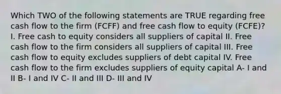 Which TWO of the following statements are TRUE regarding free cash flow to the firm (FCFF) and free cash flow to equity (FCFE)? I. Free cash to equity considers all suppliers of capital II. Free cash flow to the firm considers all suppliers of capital III. Free cash flow to equity excludes suppliers of debt capital IV. Free cash flow to the firm excludes suppliers of equity capital A- I and II B- I and IV C- II and III D- III and IV