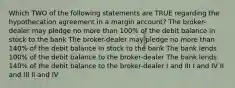 Which TWO of the following statements are TRUE regarding the hypothecation agreement in a margin account? The broker-dealer may pledge no more than 100% of the debit balance in stock to the bank The broker-dealer may pledge no more than 140% of the debit balance in stock to the bank The bank lends 100% of the debit balance to the broker-dealer The bank lends 140% of the debit balance to the broker-dealer I and III I and IV II and III II and IV