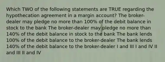 Which TWO of the following statements are TRUE regarding the hypothecation agreement in a margin account? The broker-dealer may pledge no more than 100% of the debit balance in stock to the bank The broker-dealer may pledge no more than 140% of the debit balance in stock to the bank The bank lends 100% of the debit balance to the broker-dealer The bank lends 140% of the debit balance to the broker-dealer I and III I and IV II and III II and IV