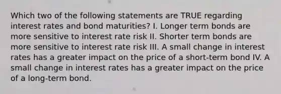 Which two of the following statements are TRUE regarding interest rates and bond maturities? I. Longer term bonds are more sensitive to interest rate risk II. Shorter term bonds are more sensitive to interest rate risk III. A small change in interest rates has a greater impact on the price of a short-term bond IV. A small change in interest rates has a greater impact on the price of a long-term bond.