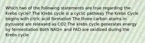 Which two of the following statements are true regarding the Krebs cycle? The Krebs cycle is a cyclic pathway The Krebs Cycle begins with citric acid formation The three carbon atoms in pyruvate are released as CO2 The krebs cycle generates energy by fermentation Both NAD+ and FAD are oxidized during the Krebs cycle