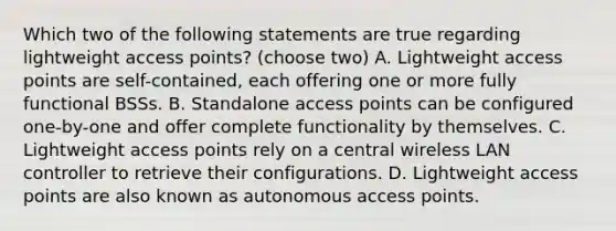 Which two of the following statements are true regarding lightweight access points? (choose two) A. Lightweight access points are self-contained, each offering one or more fully functional BSSs. B. Standalone access points can be configured one-by-one and offer complete functionality by themselves. C. Lightweight access points rely on a central wireless LAN controller to retrieve their configurations. D. Lightweight access points are also known as autonomous access points.