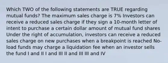 Which TWO of the following statements are TRUE regarding mutual funds? The maximum sales charge is 7% Investors can receive a reduced sales charge if they sign a 10-month letter of intent to purchase a certain dollar amount of mutual fund shares Under the right of accumulation, investors can receive a reduced sales charge on new purchases when a breakpoint is reached No-load funds may charge a liquidation fee when an investor sells the fund I and II I and III II and III III and IV