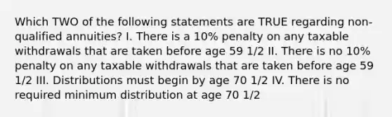 Which TWO of the following statements are TRUE regarding non-qualified annuities? I. There is a 10% penalty on any taxable withdrawals that are taken before age 59 1/2 II. There is no 10% penalty on any taxable withdrawals that are taken before age 59 1/2 III. Distributions must begin by age 70 1/2 IV. There is no required minimum distribution at age 70 1/2