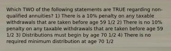 Which TWO of the following statements are TRUE regarding non-qualified annuities? 1) There is a 10% penalty on any taxable withdrawals that are taken before age 59 1/2 2) There is no 10% penalty on any taxable withdrawals that are taken before age 59 1/2 3) Distributions must begin by age 70 1/2 4) There is no required minimum distribution at age 70 1/2