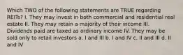 Which TWO of the following statements are TRUE regarding REITs? I. They may invest in both commercial and residential real estate II. They may retain a majority of their income III. Dividends paid are taxed as ordinary income IV. They may be sold only to retail investors a. I and III b. I and IV c. II and III d. II and IV