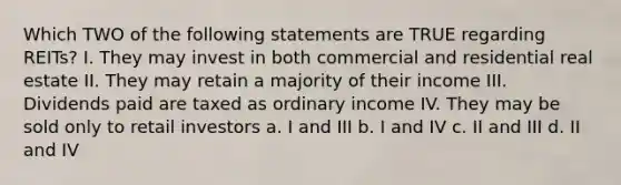 Which TWO of the following statements are TRUE regarding REITs? I. They may invest in both commercial and residential real estate II. They may retain a majority of their income III. Dividends paid are taxed as ordinary income IV. They may be sold only to retail investors a. I and III b. I and IV c. II and III d. II and IV