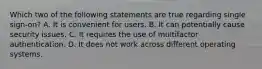 Which two of the following statements are true regarding single sign-on? A. It is convenient for users. B. It can potentially cause security issues. C. It requires the use of multifactor authentication. D. It does not work across different operating systems.