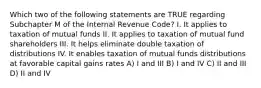 Which two of the following statements are TRUE regarding Subchapter M of the Internal Revenue Code? I. It applies to taxation of mutual funds II. It applies to taxation of mutual fund shareholders III. It helps eliminate double taxation of distributions IV. It enables taxation of mutual funds distributions at favorable capital gains rates A) I and III B) I and IV C) II and III D) II and IV