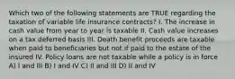 Which two of the following statements are TRUE regarding the taxation of variable life insurance contracts? I. The increase in cash value from year to year is taxable II. Cash value increases on a tax deferred basis III. Death benefit proceeds are taxable when paid to beneficiaries but not if paid to the estate of the insured IV. Policy loans are not taxable while a policy is in force A) I and III B) I and IV C) II and III D) II and IV