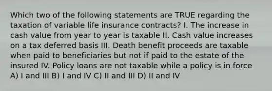 Which two of the following statements are TRUE regarding the taxation of variable life insurance contracts? I. The increase in cash value from year to year is taxable II. Cash value increases on a tax deferred basis III. Death benefit proceeds are taxable when paid to beneficiaries but not if paid to the estate of the insured IV. Policy loans are not taxable while a policy is in force A) I and III B) I and IV C) II and III D) II and IV