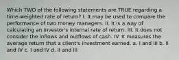 Which TWO of the following statements are TRUE regarding a time-weighted rate of return? I. It may be used to compare the performance of two money managers. II. It is a way of calculating an investor's internal rate of return. III. It does not consider the inflows and outflows of cash. IV. It measures the average return that a client's investment earned. a. I and III b. II and IV c. I and IV d. II and III