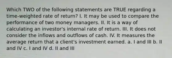 Which TWO of the following statements are TRUE regarding a time-weighted rate of return? I. It may be used to compare the performance of two money managers. II. It is a way of calculating an investor's internal rate of return. III. It does not consider the inflows and outflows of cash. IV. It measures the average return that a client's investment earned. a. I and III b. II and IV c. I and IV d. II and III