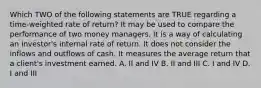 Which TWO of the following statements are TRUE regarding a time-weighted rate of return? It may be used to compare the performance of two money managers. It is a way of calculating an investor's internal rate of return. It does not consider the inflows and outflows of cash. It measures the average return that a client's investment earned. A. II and IV B. II and III C. I and IV D. I and III