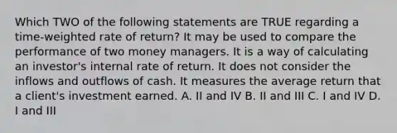 Which TWO of the following statements are TRUE regarding a time-weighted rate of return? It may be used to compare the performance of two money managers. It is a way of calculating an investor's internal rate of return. It does not consider the inflows and outflows of cash. It measures the average return that a client's investment earned. A. II and IV B. II and III C. I and IV D. I and III