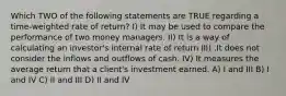 Which TWO of the following statements are TRUE regarding a time-weighted rate of return? I) It may be used to compare the performance of two money managers. II) It is a way of calculating an investor's internal rate of return III) .It does not consider the inflows and outflows of cash. IV) It measures the average return that a client's investment earned. A) I and III B) I and IV C) II and III D) II and IV