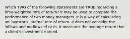 Which TWO of the following statements are TRUE regarding a time-weighted rate of return? It may be used to compare the performance of two money managers. It is a way of calculating an investor's internal rate of return. It does not consider the inflows and outflows of cash. It measures the average return that a client's investment earned.