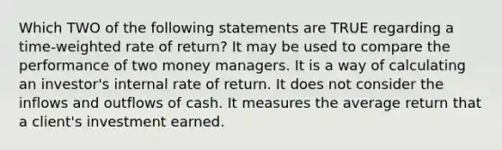 Which TWO of the following statements are TRUE regarding a time-weighted rate of return? It may be used to compare the performance of two money managers. It is a way of calculating an investor's internal rate of return. It does not consider the inflows and outflows of cash. It measures the average return that a client's investment earned.