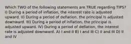 Which TWO of the following statements are TRUE regarding TIPS? I) During a period of inflation, the interest rate is adjusted upward. II) During a period of deflation, the principal is adjusted downward. III) During a period of inflation, the principal is adjusted upward. IV) During a period of deflation, the interest rate is adjusted downward. A) I and II B) I and III C) II and III D) II and IV