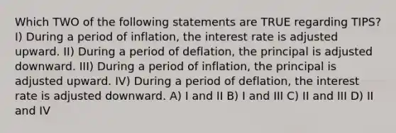 Which TWO of the following statements are TRUE regarding TIPS? I) During a period of inflation, the interest rate is adjusted upward. II) During a period of deflation, the principal is adjusted downward. III) During a period of inflation, the principal is adjusted upward. IV) During a period of deflation, the interest rate is adjusted downward. A) I and II B) I and III C) II and III D) II and IV