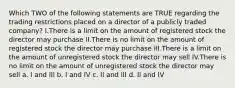 Which TWO of the following statements are TRUE regarding the trading restrictions placed on a director of a publicly traded company? I.There is a limit on the amount of registered stock the director may purchase II.There is no limit on the amount of registered stock the director may purchase III.There is a limit on the amount of unregistered stock the director may sell IV.There is no limit on the amount of unregistered stock the director may sell a. I and III b. I and IV c. II and III d. II and IV