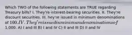 Which TWO of the following statements are TRUE regarding Treasury bills? I. They're interest-bearing securities. II. They're discount securities. III. hey're issued in minimum denominations of 100. IV. They're issued in minimum denominations of1,000. A) I and III B) I and IV C) II and III D) II and IV