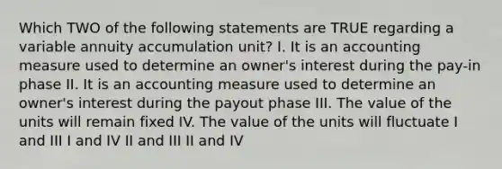 Which TWO of the following statements are TRUE regarding a variable annuity accumulation unit? I. It is an accounting measure used to determine an owner's interest during the pay-in phase II. It is an accounting measure used to determine an owner's interest during the payout phase III. The value of the units will remain fixed IV. The value of the units will fluctuate I and III I and IV II and III II and IV