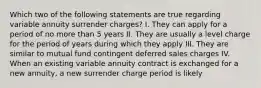 Which two of the following statements are true regarding variable annuity surrender charges? I. They can apply for a period of no more than 5 years II. They are usually a level charge for the period of years during which they apply III. They are similar to mutual fund contingent deferred sales charges IV. When an existing variable annuity contract is exchanged for a new annuity, a new surrender charge period is likely