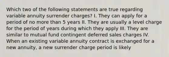 Which two of the following statements are true regarding variable annuity surrender charges? I. They can apply for a period of no more than 5 years II. They are usually a level charge for the period of years during which they apply III. They are similar to mutual fund contingent deferred sales charges IV. When an existing variable annuity contract is exchanged for a new annuity, a new surrender charge period is likely