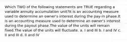 Which TWO of the following statements are TRUE regarding a variable annuity accumulation unit?It is an accounting measure used to determine an owner's interest during the pay-in phase.It is an accounting measure used to determine an owner's interest during the payout phase.The value of the units will remain fixed.The value of the units will fluctuate. a. I and III b. I and IV c. II and III d. II and IV