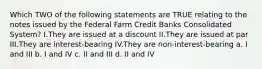 Which TWO of the following statements are TRUE relating to the notes issued by the Federal Farm Credit Banks Consolidated System? I.They are issued at a discount II.They are issued at par III.They are interest-bearing IV.They are non-interest-bearing a. I and III b. I and IV c. II and III d. II and IV