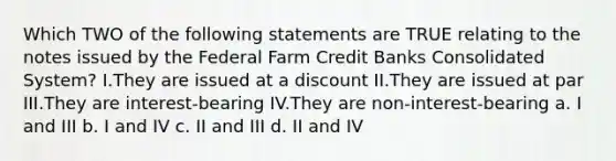 Which TWO of the following statements are TRUE relating to the notes issued by the Federal Farm Credit Banks Consolidated System? I.They are issued at a discount II.They are issued at par III.They are interest-bearing IV.They are non-interest-bearing a. I and III b. I and IV c. II and III d. II and IV