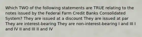 Which TWO of the following statements are TRUE relating to the notes issued by the Federal Farm Credit Banks Consolidated System? They are issued at a discount They are issued at par They are interest-bearing They are non-interest-bearing I and III I and IV II and III II and IV