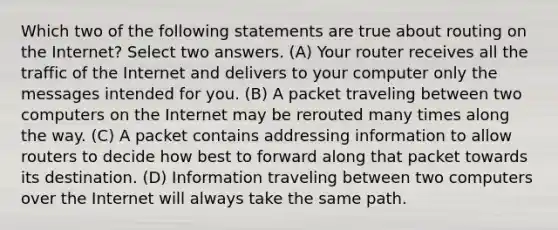 Which two of the following statements are true about routing on the Internet? Select two answers. (A) Your router receives all the traffic of the Internet and delivers to your computer only the messages intended for you. (B) A packet traveling between two computers on the Internet may be rerouted many times along the way. (C) A packet contains addressing information to allow routers to decide how best to forward along that packet towards its destination. (D) Information traveling between two computers over the Internet will always take the same path.