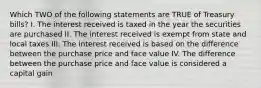 Which TWO of the following statements are TRUE of Treasury bills? I. The interest received is taxed in the year the securities are purchased II. The interest received is exempt from state and local taxes III. The interest received is based on the difference between the purchase price and face value IV. The difference between the purchase price and face value is considered a capital gain