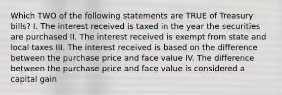 Which TWO of the following statements are TRUE of Treasury bills? I. The interest received is taxed in the year the securities are purchased II. The interest received is exempt from state and local taxes III. The interest received is based on the difference between the purchase price and face value IV. The difference between the purchase price and face value is considered a capital gain