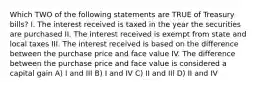 Which TWO of the following statements are TRUE of Treasury bills? I. The interest received is taxed in the year the securities are purchased II. The interest received is exempt from state and local taxes III. The interest received is based on the difference between the purchase price and face value IV. The difference between the purchase price and face value is considered a capital gain A) I and III B) I and IV C) II and IIl D) II and IV