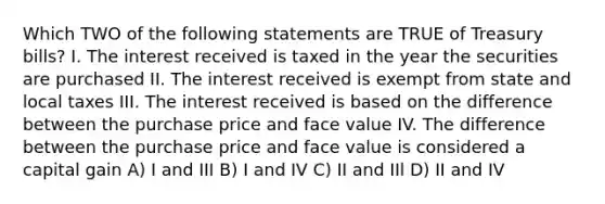 Which TWO of the following statements are TRUE of Treasury bills? I. The interest received is taxed in the year the securities are purchased II. The interest received is exempt from state and local taxes III. The interest received is based on the difference between the purchase price and face value IV. The difference between the purchase price and face value is considered a capital gain A) I and III B) I and IV C) II and IIl D) II and IV