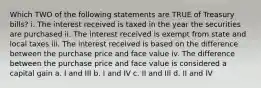 Which TWO of the following statements are TRUE of Treasury bills? i. The interest received is taxed in the year the securities are purchased ii. The interest received is exempt from state and local taxes iii. The interest received is based on the difference between the purchase price and face value iv. The difference between the purchase price and face value is considered a capital gain a. I and III b. I and IV c. II and IIl d. II and IV