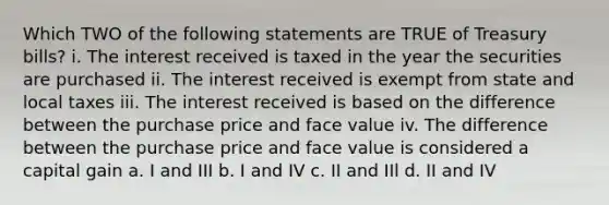 Which TWO of the following statements are TRUE of Treasury bills? i. The interest received is taxed in the year the securities are purchased ii. The interest received is exempt from state and local taxes iii. The interest received is based on the difference between the purchase price and face value iv. The difference between the purchase price and face value is considered a capital gain a. I and III b. I and IV c. II and IIl d. II and IV