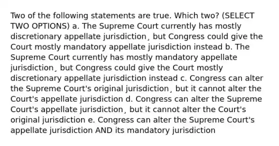 Two of the following statements are true. Which two? (SELECT TWO OPTIONS) a. The Supreme Court currently has mostly discretionary appellate jurisdiction¸ but Congress could give the Court mostly mandatory appellate jurisdiction instead b. The Supreme Court currently has mostly mandatory appellate jurisdiction¸ but Congress could give the Court mostly discretionary appellate jurisdiction instead c. Congress can alter the Supreme Court's original jurisdiction¸ but it cannot alter the Court's appellate jurisdiction d. Congress can alter the Supreme Court's appellate jurisdiction¸ but it cannot alter the Court's original jurisdiction e. Congress can alter the Supreme Court's appellate jurisdiction AND its mandatory jurisdiction