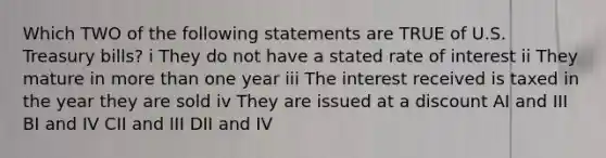 Which TWO of the following statements are TRUE of U.S. Treasury bills? i They do not have a stated rate of interest ii They mature in more than one year iii The interest received is taxed in the year they are sold iv They are issued at a discount AI and III BI and IV CII and III DII and IV