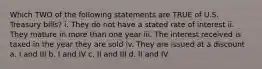 Which TWO of the following statements are TRUE of U.S. Treasury bills? i. They do not have a stated rate of interest ii. They mature in more than one year iii. The interest received is taxed in the year they are sold iv. They are issued at a discount a. I and III b. I and IV c. II and III d. II and IV