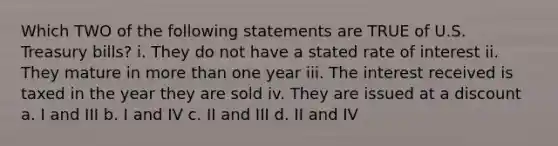 Which TWO of the following statements are TRUE of U.S. Treasury bills? i. They do not have a stated rate of interest ii. They mature in more than one year iii. The interest received is taxed in the year they are sold iv. They are issued at a discount a. I and III b. I and IV c. II and III d. II and IV