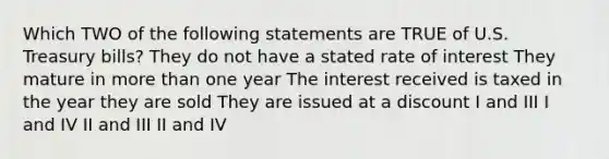 Which TWO of the following statements are TRUE of U.S. Treasury bills? They do not have a stated rate of interest They mature in more than one year The interest received is taxed in the year they are sold They are issued at a discount I and III I and IV II and III II and IV